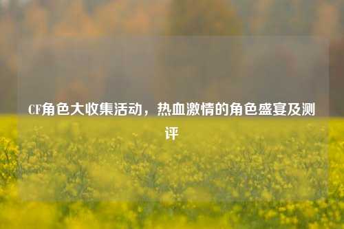 CF角色大收集活动，热血激情的角色盛宴及测评