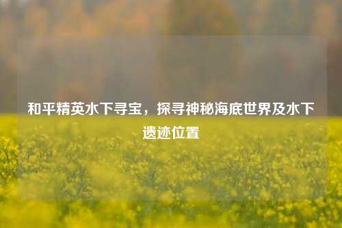 和平精英水下寻宝，探寻神秘海底世界及水下遗迹位置