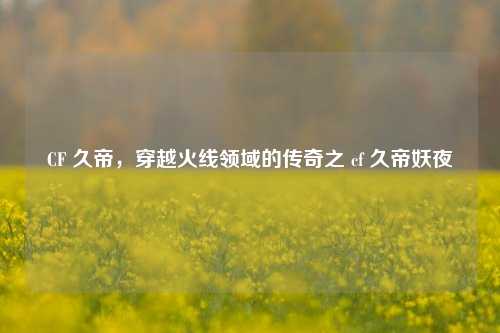 CF 久帝,穿越火线领域的传奇之 cf 久帝妖夜