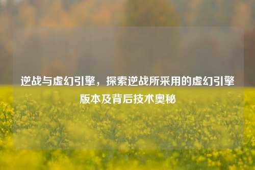 逆战与虚幻引擎,探索逆战所采用的虚幻引擎版本及背后技术奥秘