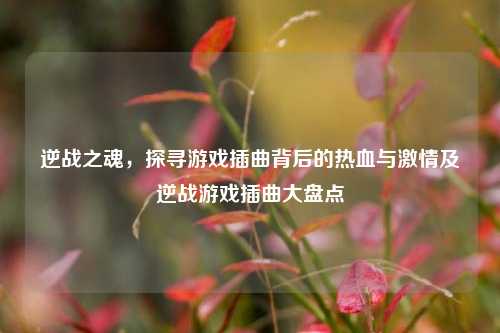 逆战之魂，探寻游戏插曲背后的热血与激情及逆战游戏插曲大盘点