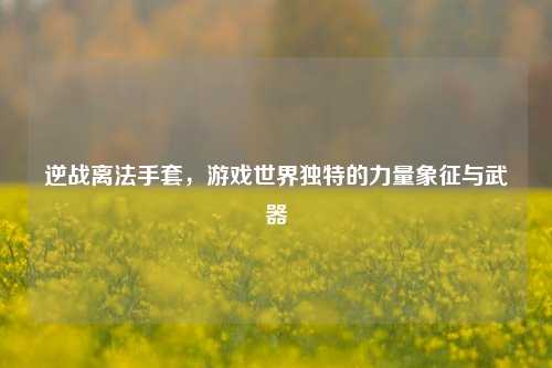 逆战离法手套，游戏世界独特的力量象征与武器