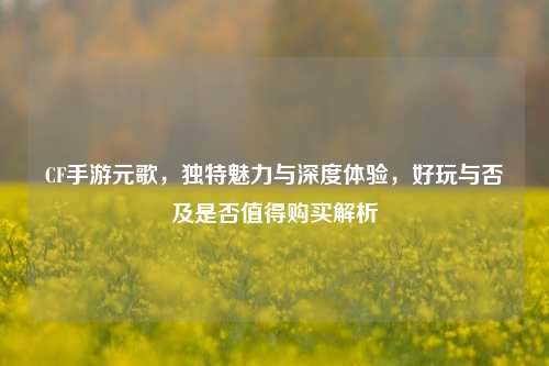 CF手游元歌，独特魅力与深度体验，好玩与否及是否值得购买解析