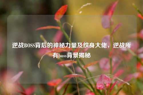 逆战BOSS背后的神秘力量及纹身大佬,逆战所有boss背景揭秘