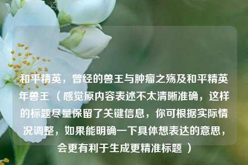和平精英,曾经的兽王与肿瘤之殇及和平精英年兽王 (感觉原内容表述不太清晰准确,这样的标题尽量保留了关键信息,你可根据实际情况调整,如果能明确一下具体想表达的意思,会更有利于生成更精准标题 )