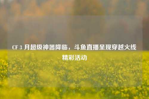 CF 3 月超级神器降临,斗鱼直播呈现穿越火线精彩活动