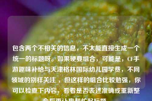 包含两个不相关的信息，不太能直接生成一个统一的标题呀。如果硬要组合，可能是，CF手游趣味补给与天津格林国际幼儿园学费，不同领域的别样关注 ，但这样的组合比较勉强，你可以检查下内容，看看是否表述准确或重新整合后再让我帮忙起标题。