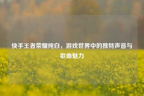 快手王者荣耀纯白，游戏世界中的独特声音与歌曲魅力