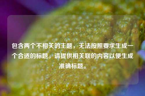 包含两个不相关的主题,无法按照要求生成一个合适的标题。请提供相关联的内容以便生成准确标题。