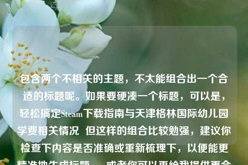 包含两个不相关的主题,不太能组合出一个合适的标题呢。如果要硬凑一个标题,可以是,轻松搞定Steam下载指南与天津格林国际幼儿园学费相关情况 但这样的组合比较勉强,建议你检查下内容是否准确或重新梳理下,以便能更精准地生成标题 。 或者你可以再给我提供更合适的内容。