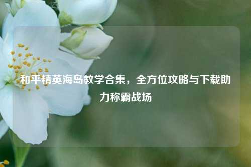 和平精英海岛教学合集，全方位攻略与下载助力称霸战场