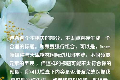 包含两个不相关的部分,不太能直接生成一个合适的标题。如果要强行组合,可以是,Steam新组件与天津格林国际幼儿园学费,不同领域元素的呈现 ,但这样的标题可能不太符合你的预期,你可以检查下内容是否准确完整以便我更好地为你生成。 或者你可以给我一些提示,比如重点突出哪部分内容,对标题有什么特定要求等。