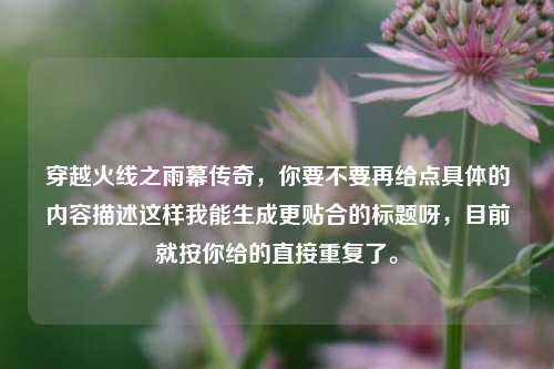 穿越火线之雨幕传奇，你要不要再给点具体的内容描述这样我能生成更贴合的标题呀，目前就按你给的直接重复了。
