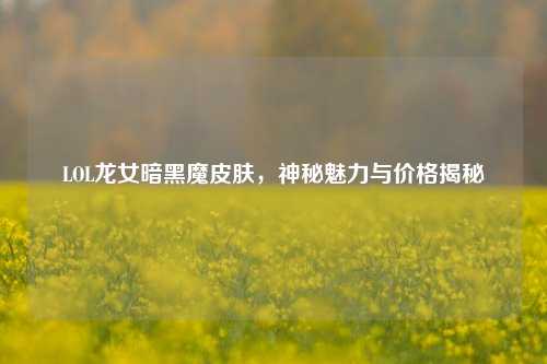LOL龙女暗黑魔皮肤,神秘魅力与价格揭秘