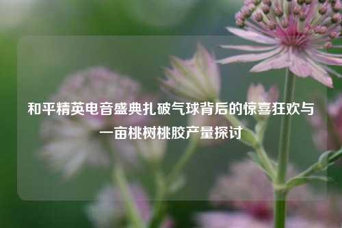 和平精英电音盛典扎破气球背后的惊喜狂欢与一亩桃树桃胶产量探讨