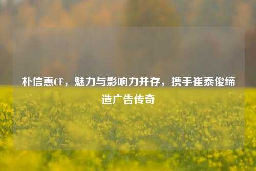 朴信惠CF，魅力与影响力并存，携手崔泰俊缔造广告传奇