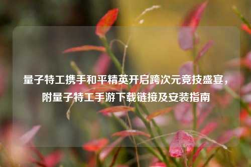 量子特工携手和平精英开启跨次元竞技盛宴，附量子特工手游下载链接及安装指南