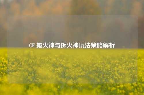 CF 搬火神与拆火神玩法策略解析