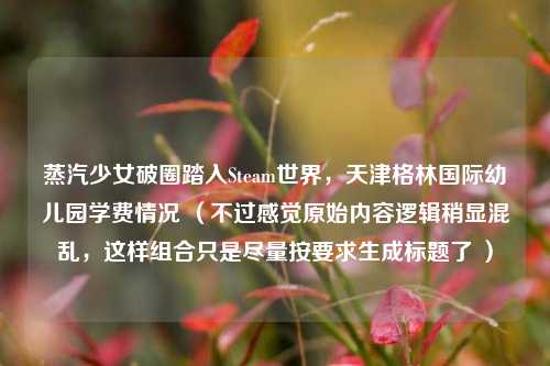 蒸汽少女破圈踏入Steam世界，天津格林国际幼儿园学费情况 （不过感觉原始内容逻辑稍显混乱，这样组合只是尽量按要求生成标题了 ）