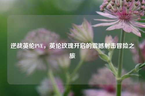 逆战英伦PVE，英伦玫瑰开启的震撼射击冒险之旅