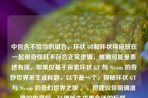 中包含不恰当的组合，环状 GT和环状痔疮放在一起很奇怪且不符合正常逻辑，推测可能是表述有误。如果仅基于探索环状 GT 与 Steam 的奇妙世界来生成标题，以下是一个，探秘环状 GT 与 Steam 的奇幻世界之旅 。，但建议你明确准确的内容后，以便能生成更合适的标题。