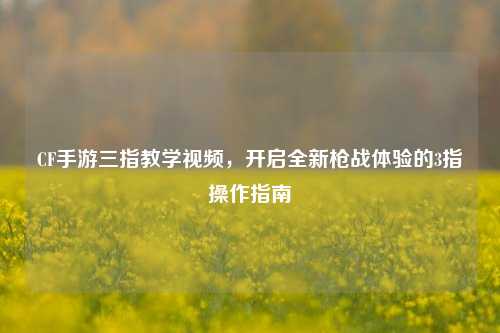 CF手游三指教学视频，开启全新枪战体验的3指操作指南