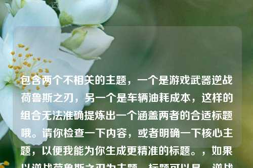 包含两个不相关的主题，一个是游戏武器逆战荷鲁斯之刃，另一个是车辆油耗成本，这样的组合无法准确提炼出一个涵盖两者的合适标题哦。请你检查一下内容，或者明确一下核心主题，以便我能为你生成更精准的标题。，如果以逆战荷鲁斯之刃为主题，标题可以是，逆战荷鲁斯之刃，穿越战火的传奇利刃风采，如果以14油耗投多少钱一公里为主题，标题可以是，揭秘14油耗一公里的投入成本
