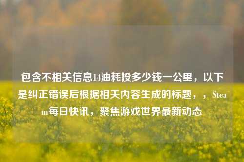 包含不相关信息14油耗投多少钱一公里，以下是纠正错误后根据相关内容生成的标题，，Steam每日快讯，聚焦游戏世界最新动态