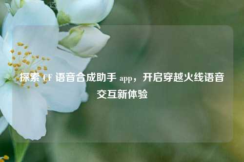 探索 CF 语音合成助手 app，开启穿越火线语音交互新体验