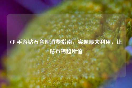 CF 手游钻石合理消费指南,实现最大利用,让钻石物超所值