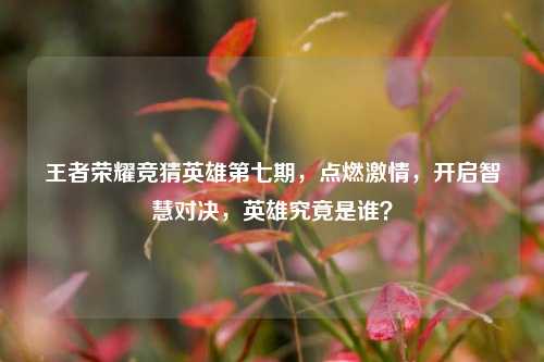 王者荣耀竞猜英雄第七期,点燃激情,开启智慧对决,英雄究竟是谁?