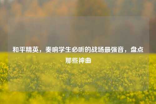 和平精英,奏响学生必听的战场最强音,盘点那些神曲