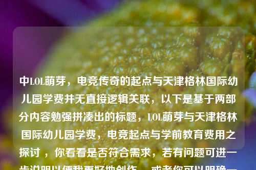 中LOL萌芽,电竞传奇的起点与天津格林国际幼儿园学费并无直接逻辑关联,以下是基于两部分内容勉强拼凑出的标题,LOL萌芽与天津格林国际幼儿园学费,电竞起点与学前教育费用之探讨 ,你看看是否符合需求,若有问题可进一步说明以便我更好地创作。 或者你可以明确一下这两部分内容之间的关系,以便我生成更合适的标题 。