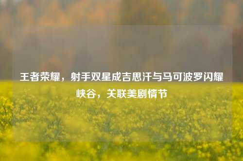 王者荣耀，射手双星成吉思汗与马可波罗闪耀峡谷，关联美剧情节