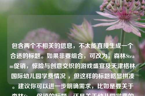 包含两个不相关的信息，不太能直接生成一个合适的标题。如果非要组合，可改为，森林Steam促销，惊险与创意交织的游戏盛宴及天津格林国际幼儿园学费情况 ，但这样的标题略显拼凑。建议你可以进一步明确需求，比如是要关于森林Steam促销的标题，还是关于幼儿园学费的标题，以便我能更准确为你生成。 若基于森林Steam促销这个重点，以下标题供你参考，森林Steam促销，开启惊险与创意共舞的游戏狂欢