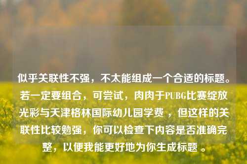 似乎关联性不强，不太能组成一个合适的标题。若一定要组合，可尝试，肉肉于PUBG比赛绽放光彩与天津格林国际幼儿园学费 ，但这样的关联性比较勉强，你可以检查下内容是否准确完整，以便我能更好地为你生成标题 。