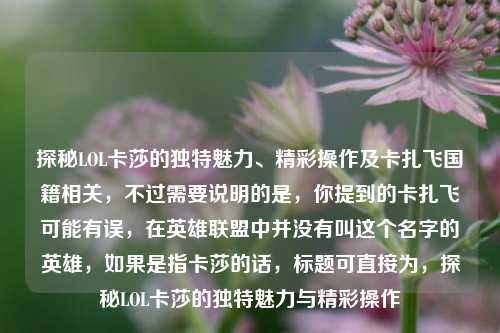 探秘LOL卡莎的独特魅力、精彩操作及卡扎飞国籍相关，不过需要说明的是，你提到的卡扎飞可能有误，在英雄联盟中并没有叫这个名字的英雄，如果是指卡莎的话，标题可直接为，探秘LOL卡莎的独特魅力与精彩操作