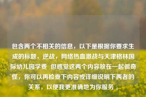 包含两个不相关的信息，以下是根据你要求生成的标题，逆战，网络热血激战与天津格林国际幼儿园学费  但感觉这两个内容放在一起很奇怪，你可以再检查下内容或详细说明下两者的关系，以便我更准确地为你服务 。
