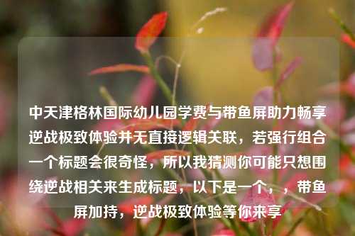 中天津格林国际幼儿园学费与带鱼屏助力畅享逆战极致体验并无直接逻辑关联，若强行组合一个标题会很奇怪，所以我猜测你可能只想围绕逆战相关来生成标题，以下是一个，，带鱼屏加持，逆战极致体验等你来享