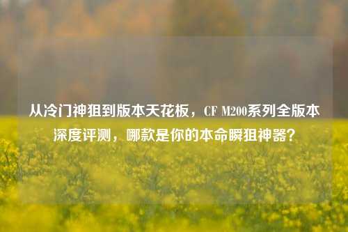 从冷门神狙到版本天花板,CF M200系列全版本深度评测,哪款是你的本命瞬狙神器?
