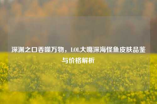 深渊之口吞噬万物，LOL大嘴深海怪鱼皮肤品鉴与价格解析