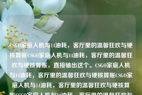 CSGO家庭人机与14油耗，客厅里的温馨狂欢与硬核算账CSGO家庭人机与14油耗，客厅里的温馨狂欢与硬核算账，直接输出这个。CSGO家庭人机与14油耗，客厅里的温馨狂欢与硬核算账CSGO家庭人机与14油耗，客厅里的温馨狂欢与硬核算账CSGO家庭人机与14油耗，客厅里的温馨狂欢与硬核算账CSGO家庭人机与14油耗，客厅里的温馨狂欢与硬核算账，就用这个吧，简洁明了。CSGO家庭人机与14油耗，客厅里的温馨狂欢与硬核算账CSGO家庭人机与14油耗，客厅里的温馨狂欢与硬核算账CSGO家庭人机与14油耗，客厅里的温馨狂欢与硬核算账CSGO家庭人机与14油耗，客厅里的温馨狂欢与硬核算账CSGO家庭人机与14油耗，客厅里的温馨狂欢与硬核算账，不带任何多余的话。CSGO家庭人机与14油耗，客厅里的温馨狂欢与硬核算账