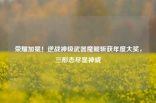 荣耀加冕！逆战神级武器魔鲲斩获年度大奖，三形态尽显神威