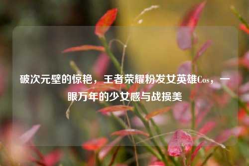 破次元壁的惊艳，王者荣耀粉发女英雄Cos，一眼万年的少女感与战损美