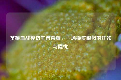 英雄血战模仿王者荣耀，一场换皮跟风的狂欢与隐忧