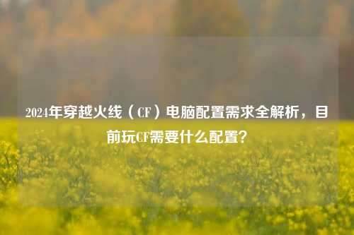 2024年穿越火线（CF）电脑配置需求全解析，目前玩CF需要什么配置？