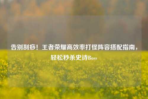 告别刮痧！王者荣耀高效率打怪阵容搭配指南，轻松秒杀史诗Boss