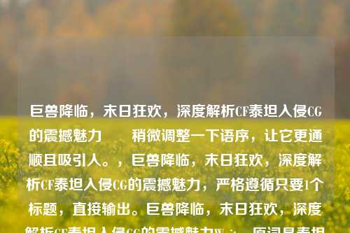 巨兽降临,末日狂欢,深度解析CF泰坦入侵CG的震撼魅力 稍微调整一下语序,让它更通顺且吸引人。,巨兽降临,末日狂欢,深度解析CF泰坦入侵CG的震撼魅力,严格遵循只要1个标题,直接输出。巨兽降临,末日狂欢,深度解析CF泰坦入侵CG的震撼魅力Wait,原词是泰坦入侵,我写成了泰坦入侵。,原词是巨兽降临,末日狂欢,我保留。,原词是穿越火线,我用CF或穿越火线。,原词是震撼魅力CF泰坦。,直接优化原句为标准标题格式,,巨兽降临,末日狂欢,深度解析穿越火线泰坦入侵CG的震撼魅力巨兽降临,末日狂欢,深度解析穿越火线泰坦入侵CG的震撼魅力