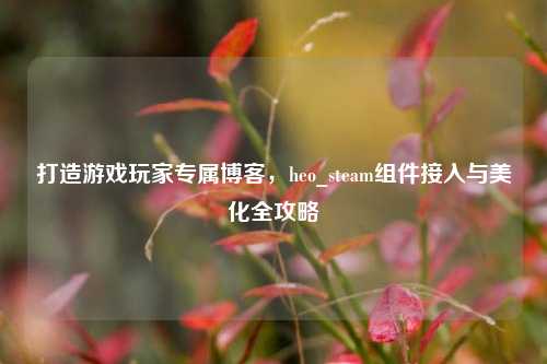 打造游戏玩家专属博客,heo_steam组件接入与美化全攻略