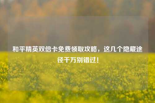 和平精英双倍卡免费领取攻略，这几个隐藏途径千万别错过！